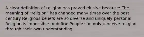 A clear definition of religion has proved elusive because: The meaning of "religion" has changed many times over the past century Religious beliefs are so diverse and uniquely personal Religion is impossible to define People can only perceive religion through their own understanding