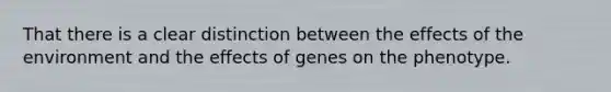 That there is a clear distinction between the effects of the environment and the effects of genes on the phenotype.