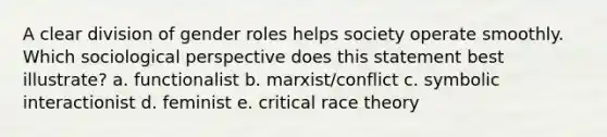 A clear division of <a href='https://www.questionai.com/knowledge/kFBKZBlIHQ-gender-roles' class='anchor-knowledge'>gender roles</a> helps society operate smoothly. Which sociological perspective does this statement best illustrate? a. functionalist b. marxist/conflict c. symbolic interactionist d. feminist e. critical race theory