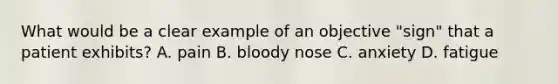 What would be a clear example of an objective "sign" that a patient exhibits? A. pain B. bloody nose C. anxiety D. fatigue