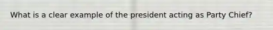 What is a clear example of the president acting as Party Chief?