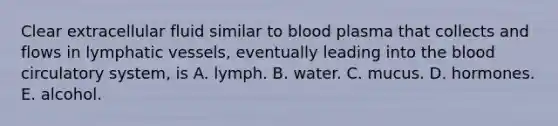 Clear extracellular fluid similar to blood plasma that collects and flows in lymphatic vessels, eventually leading into the blood circulatory system, is A. lymph. B. water. C. mucus. D. hormones. E. alcohol.