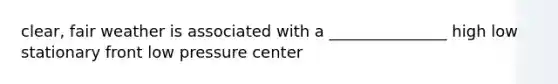 clear, fair weather is associated with a _______________ high low stationary front low pressure center