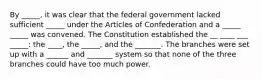 By _____, it was clear that the federal government lacked sufficient _____ under the Articles of Confederation and a _____ _____ was convened. The Constitution established the __ ____ ___ _____: the ____, the _____, and the _______. The branches were set up with a ______ and _______ system so that none of the three branches could have too much power.