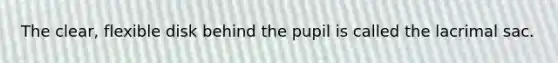 The clear, flexible disk behind the pupil is called the lacrimal sac.