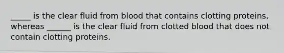 _____ is the clear fluid from blood that contains clotting proteins, whereas ______ is the clear fluid from clotted blood that does not contain clotting proteins.