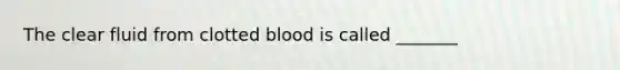 The clear fluid from clotted blood is called _______