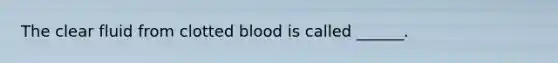 The clear fluid from clotted blood is called ______.