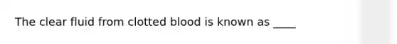 The clear fluid from clotted blood is known as ____