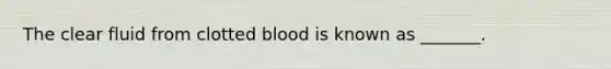 The clear fluid from clotted blood is known as _______.