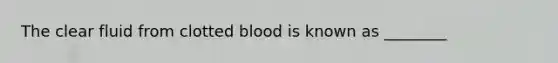 The clear fluid from clotted blood is known as ________