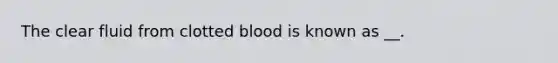 The clear fluid from clotted blood is known as __.