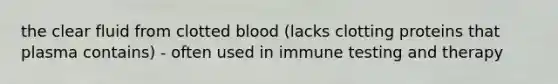 the clear fluid from clotted blood (lacks clotting proteins that plasma contains) - often used in immune testing and therapy