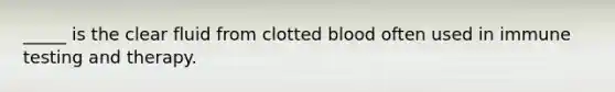 _____ is the clear fluid from clotted blood often used in immune testing and therapy.