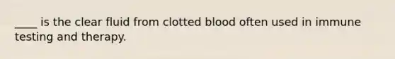 ____ is the clear fluid from clotted blood often used in immune testing and therapy.