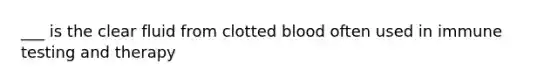 ___ is the clear fluid from clotted blood often used in immune testing and therapy