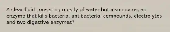 A clear fluid consisting mostly of water but also mucus, an enzyme that kills bacteria, antibacterial compounds, electrolytes and two digestive enzymes?