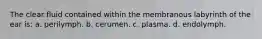 The clear fluid contained within the membranous labyrinth of the ear is: a. perilymph. b. cerumen. c. plasma. d. endolymph.
