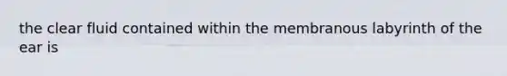the clear fluid contained within the membranous labyrinth of the ear is
