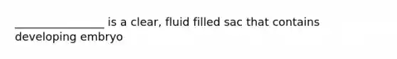 ________________ is a clear, fluid filled sac that contains developing embryo