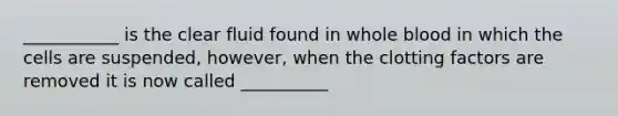 ___________ is the clear fluid found in whole blood in which the cells are suspended, however, when the clotting factors are removed it is now called __________