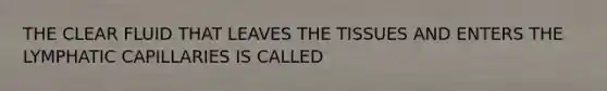 THE CLEAR FLUID THAT LEAVES THE TISSUES AND ENTERS THE LYMPHATIC CAPILLARIES IS CALLED