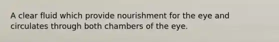 A clear fluid which provide nourishment for the eye and circulates through both chambers of the eye.