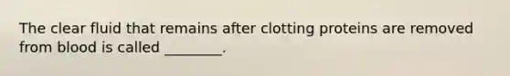 The clear fluid that remains after clotting proteins are removed from blood is called ________.