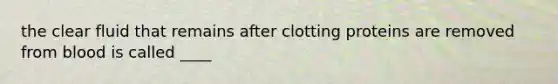 the clear fluid that remains after clotting proteins are removed from blood is called ____