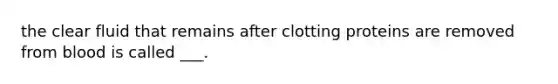 the clear fluid that remains after clotting proteins are removed from blood is called ___.