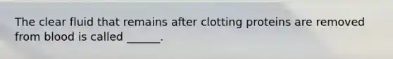 The clear fluid that remains after clotting proteins are removed from blood is called ______.
