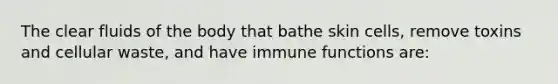 The clear fluids of the body that bathe skin cells, remove toxins and cellular waste, and have immune functions are: