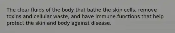 The clear fluids of the body that bathe the skin cells, remove toxins and cellular waste, and have immune functions that help protect the skin and body against disease.