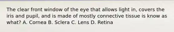 The clear front window of the eye that allows light in, covers the iris and pupil, and is made of mostly connective tissue is know as what? A. Cornea B. Sclera C. Lens D. Retina