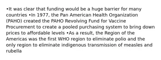 •It was clear that funding would be a huge barrier for many countries •In 1977, the Pan American Health Organization (PAHO) created the PAHO Revolving Fund for Vaccine Procurement to create a pooled purchasing system to bring down prices to affordable levels •As a result, the Region of the Americas was the first WHO region to eliminate polio and the only region to eliminate indigenous transmission of measles and rubella