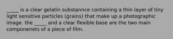 _____ is a clear gelatin substannce containing a thin layer of tiny light sensitive particles (grains) that make up a photographic image. the _____ and a clear flexible base are the two main componenets of a piece of film.