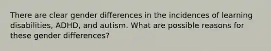 There are clear gender differences in the incidences of learning disabilities, ADHD, and autism. What are possible reasons for these gender differences?