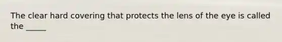 The clear hard covering that protects the lens of the eye is called the _____