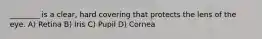 ________ is a clear, hard covering that protects the lens of the eye. A) Retina B) Iris C) Pupil D) Cornea