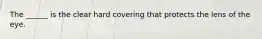 The ______ is the clear hard covering that protects the lens of the eye.