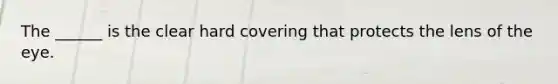 The ______ is the clear hard covering that protects the lens of the eye.