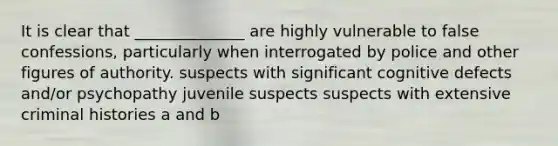 It is clear that ______________ are highly vulnerable to false confessions, particularly when interrogated by police and other figures of authority. suspects with significant cognitive defects and/or psychopathy juvenile suspects suspects with extensive criminal histories a and b