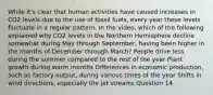 While it's clear that human activities have caused increases in CO2 levels due to the use of fossil fuels, every year these levels fluctuate in a regular pattern. In the video, which of the following explained why CO2 levels in the Northern Hemisphere decline somewhat during May through September, having been higher in the months of December through March? People drive less during the summer compared to the rest of the year Plant growth during warm months Differences in economic production, such as factory output, during various times of the year Shifts in wind directions, especially the jet streams Question 14