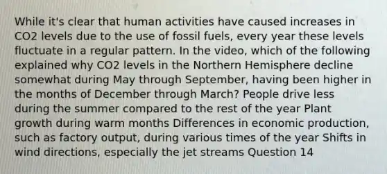 While it's clear that human activities have caused increases in CO2 levels due to the use of fossil fuels, every year these levels fluctuate in a regular pattern. In the video, which of the following explained why CO2 levels in the Northern Hemisphere decline somewhat during May through September, having been higher in the months of December through March? People drive less during the summer compared to the rest of the year Plant growth during warm months Differences in economic production, such as factory output, during various times of the year Shifts in wind directions, especially the jet streams Question 14