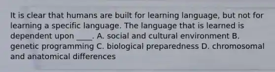 It is clear that humans are built for learning language, but not for learning a specific language. The language that is learned is dependent upon ____. A. social and cultural environment B. genetic programming C. biological preparedness D. chromosomal and anatomical differences