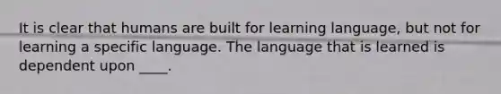 It is clear that humans are built for learning language, but not for learning a specific language. The language that is learned is dependent upon ____.