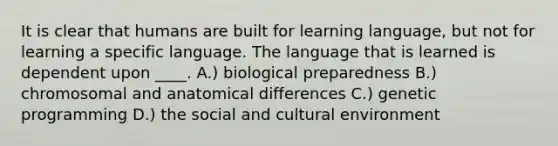 It is clear that humans are built for learning language, but not for learning a specific language. The language that is learned is dependent upon ____. A.) biological preparedness B.) chromosomal and anatomical differences C.) genetic programming D.) the social and cultural environment