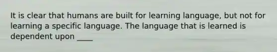 It is clear that humans are built for learning language, but not for learning a specific language. The language that is learned is dependent upon ____