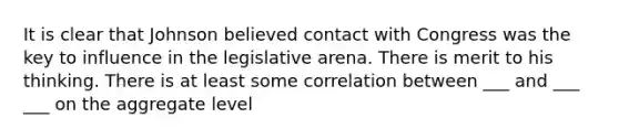 It is clear that Johnson believed contact with Congress was the key to influence in the legislative arena. There is merit to his thinking. There is at least some correlation between ___ and ___ ___ on the aggregate level