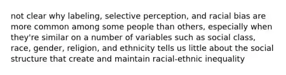 not clear why labeling, selective perception, and racial bias are more common among some people than others, especially when they're similar on a number of variables such as social class, race, gender, religion, and ethnicity tells us little about the social structure that create and maintain racial-ethnic inequality